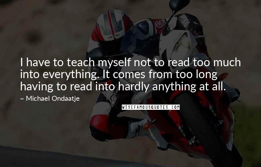 Michael Ondaatje Quotes: I have to teach myself not to read too much into everything. It comes from too long having to read into hardly anything at all.