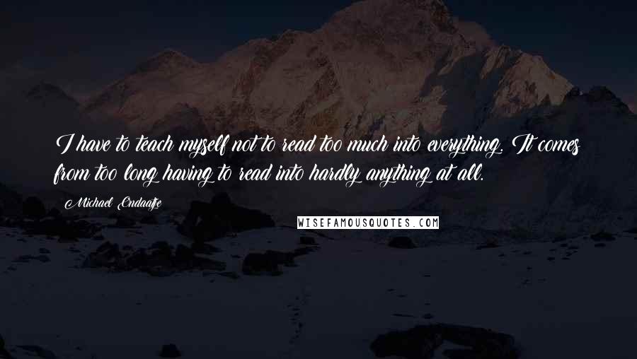 Michael Ondaatje Quotes: I have to teach myself not to read too much into everything. It comes from too long having to read into hardly anything at all.