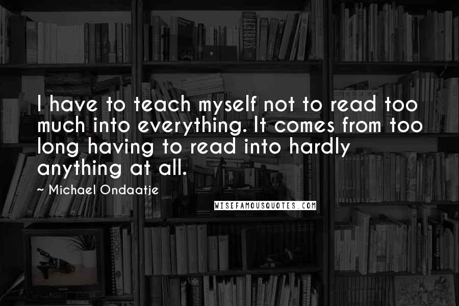 Michael Ondaatje Quotes: I have to teach myself not to read too much into everything. It comes from too long having to read into hardly anything at all.