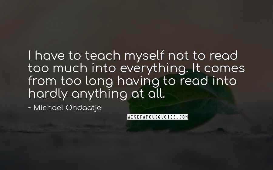 Michael Ondaatje Quotes: I have to teach myself not to read too much into everything. It comes from too long having to read into hardly anything at all.