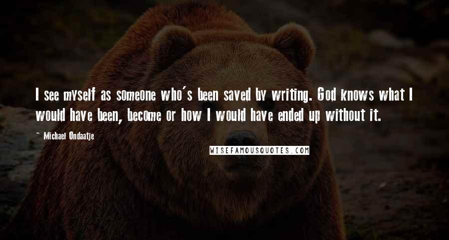 Michael Ondaatje Quotes: I see myself as someone who's been saved by writing. God knows what I would have been, become or how I would have ended up without it.