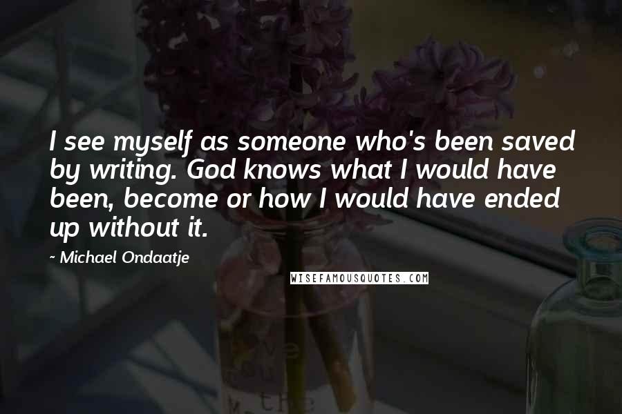 Michael Ondaatje Quotes: I see myself as someone who's been saved by writing. God knows what I would have been, become or how I would have ended up without it.