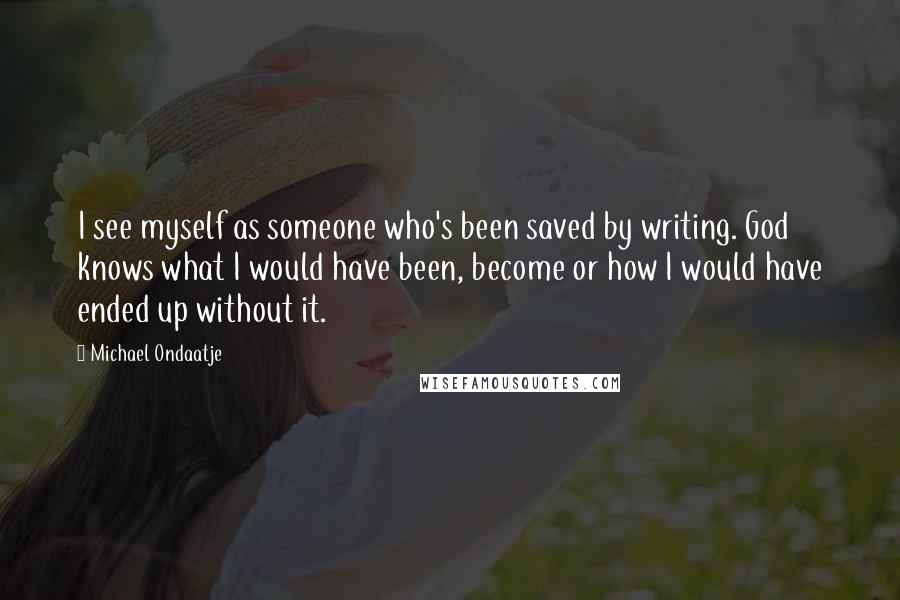 Michael Ondaatje Quotes: I see myself as someone who's been saved by writing. God knows what I would have been, become or how I would have ended up without it.