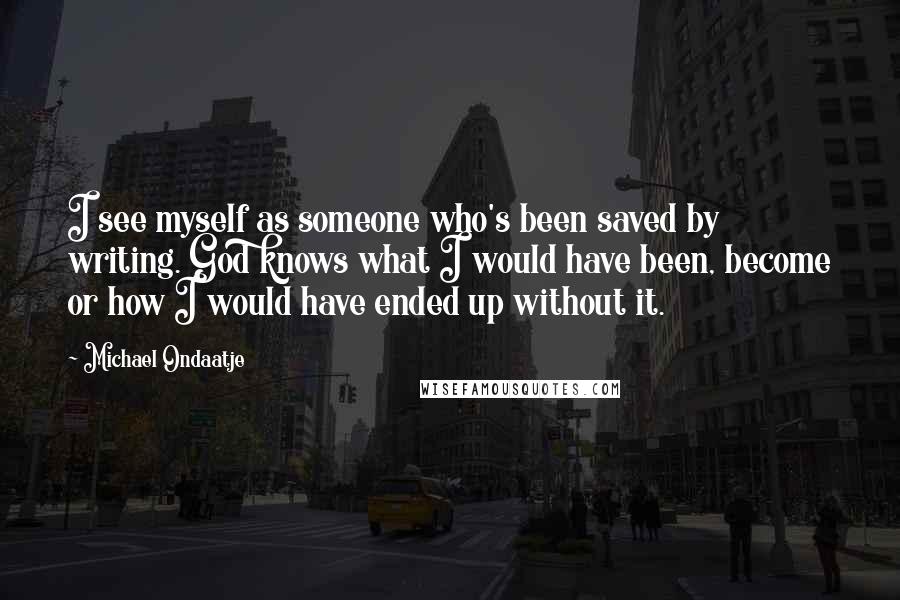 Michael Ondaatje Quotes: I see myself as someone who's been saved by writing. God knows what I would have been, become or how I would have ended up without it.