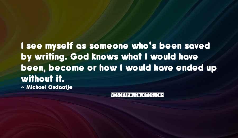 Michael Ondaatje Quotes: I see myself as someone who's been saved by writing. God knows what I would have been, become or how I would have ended up without it.
