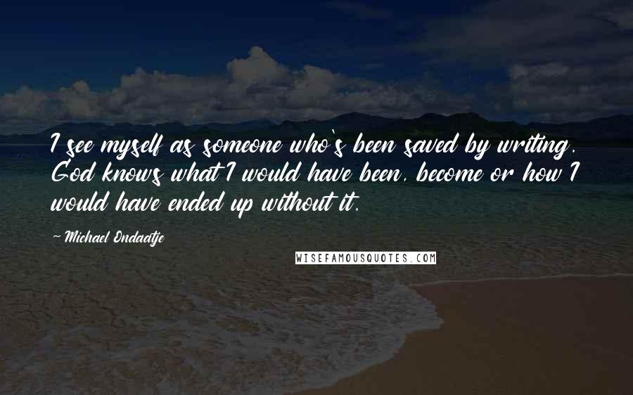 Michael Ondaatje Quotes: I see myself as someone who's been saved by writing. God knows what I would have been, become or how I would have ended up without it.