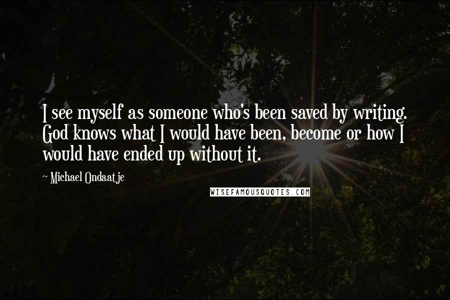 Michael Ondaatje Quotes: I see myself as someone who's been saved by writing. God knows what I would have been, become or how I would have ended up without it.