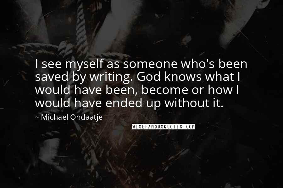 Michael Ondaatje Quotes: I see myself as someone who's been saved by writing. God knows what I would have been, become or how I would have ended up without it.