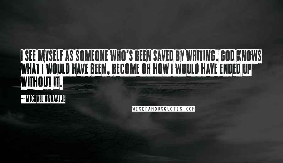 Michael Ondaatje Quotes: I see myself as someone who's been saved by writing. God knows what I would have been, become or how I would have ended up without it.
