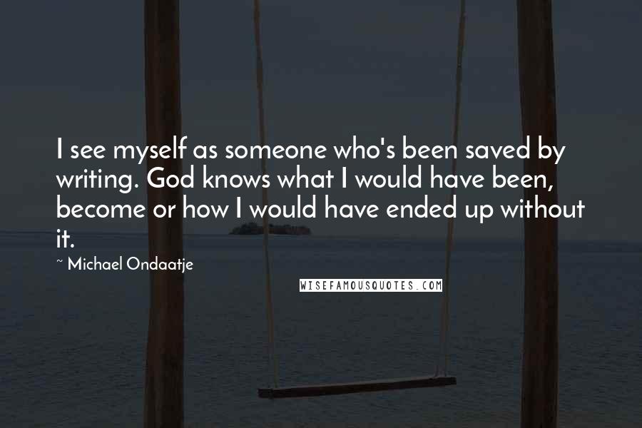 Michael Ondaatje Quotes: I see myself as someone who's been saved by writing. God knows what I would have been, become or how I would have ended up without it.