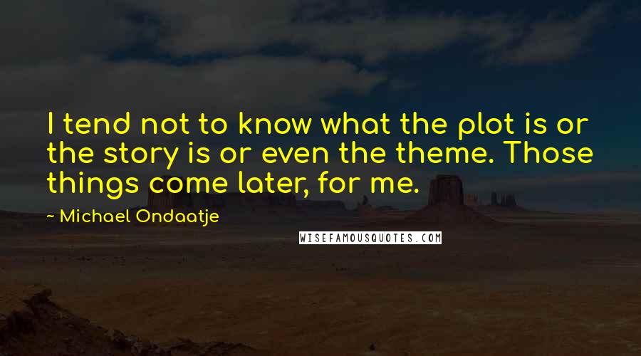 Michael Ondaatje Quotes: I tend not to know what the plot is or the story is or even the theme. Those things come later, for me.