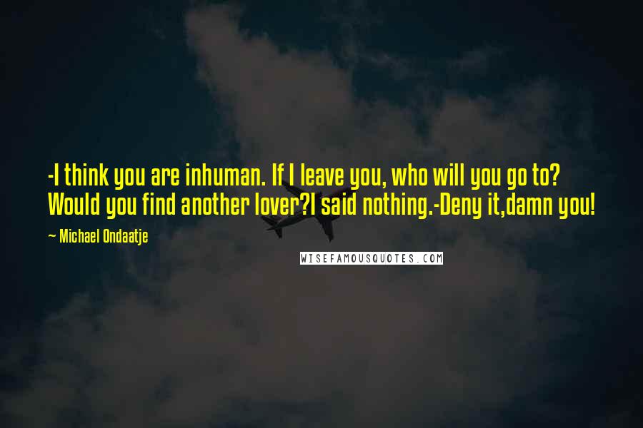 Michael Ondaatje Quotes: -I think you are inhuman. If I leave you, who will you go to? Would you find another lover?I said nothing.-Deny it,damn you!