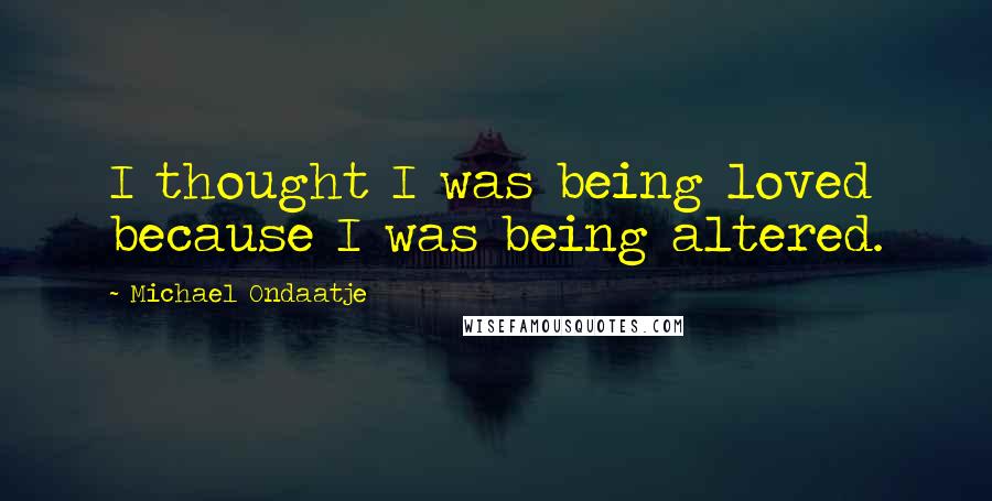Michael Ondaatje Quotes: I thought I was being loved because I was being altered.