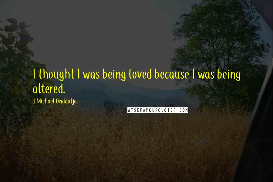 Michael Ondaatje Quotes: I thought I was being loved because I was being altered.