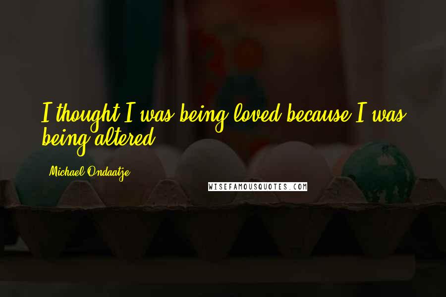 Michael Ondaatje Quotes: I thought I was being loved because I was being altered.