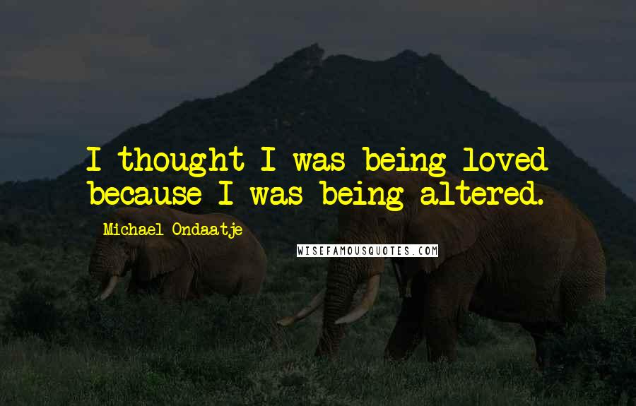 Michael Ondaatje Quotes: I thought I was being loved because I was being altered.