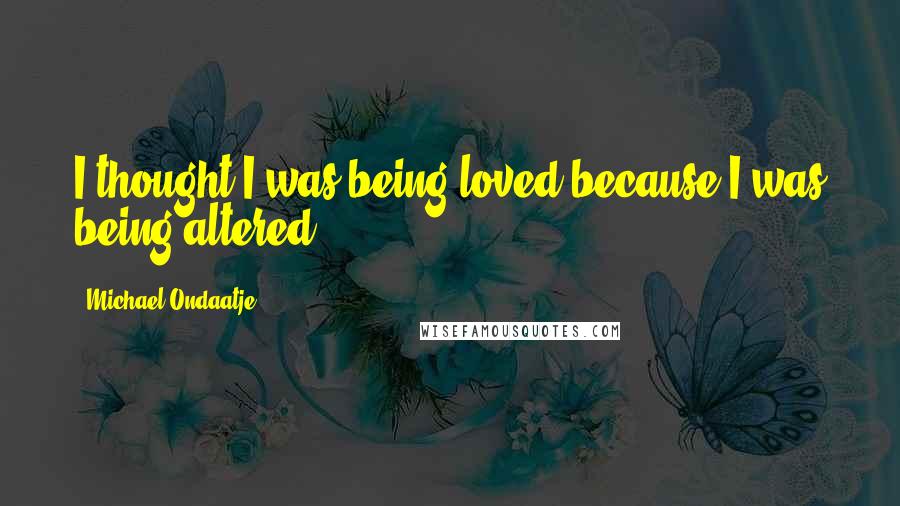 Michael Ondaatje Quotes: I thought I was being loved because I was being altered.
