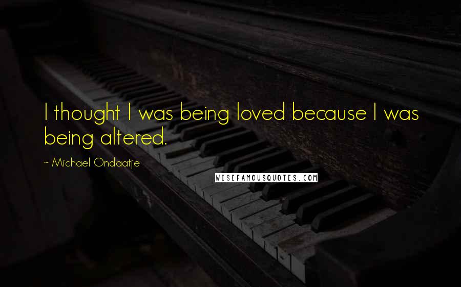 Michael Ondaatje Quotes: I thought I was being loved because I was being altered.