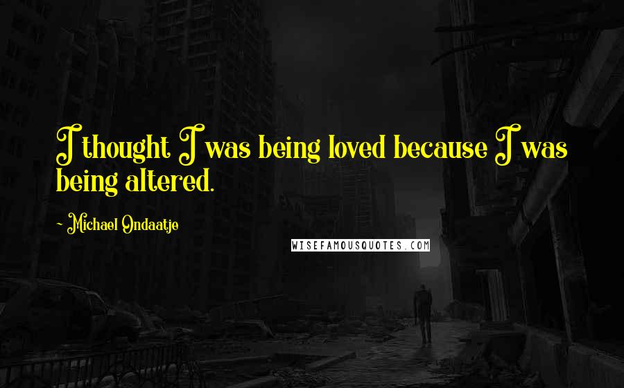 Michael Ondaatje Quotes: I thought I was being loved because I was being altered.