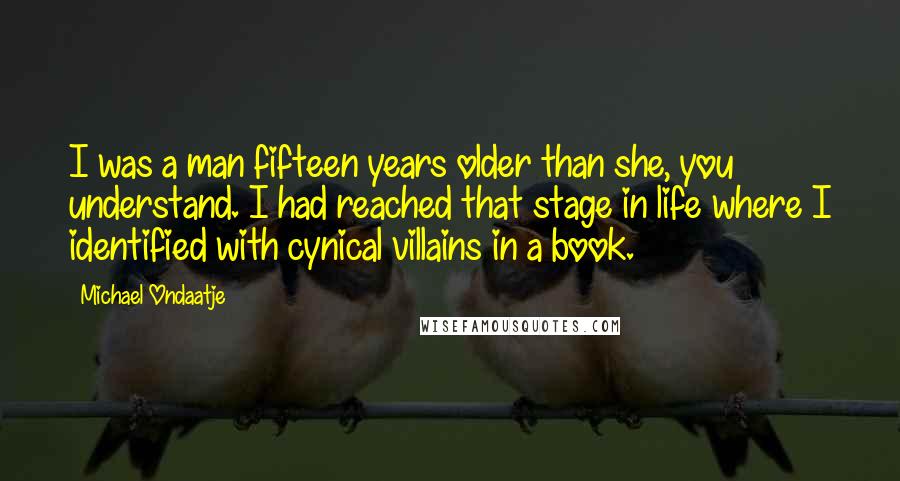 Michael Ondaatje Quotes: I was a man fifteen years older than she, you understand. I had reached that stage in life where I identified with cynical villains in a book.