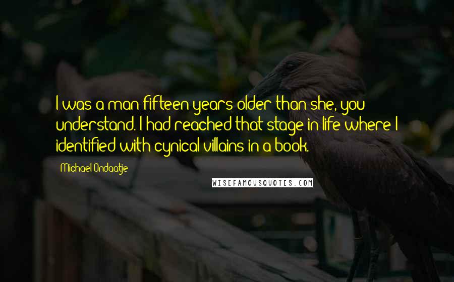 Michael Ondaatje Quotes: I was a man fifteen years older than she, you understand. I had reached that stage in life where I identified with cynical villains in a book.