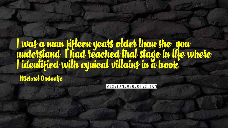 Michael Ondaatje Quotes: I was a man fifteen years older than she, you understand. I had reached that stage in life where I identified with cynical villains in a book.