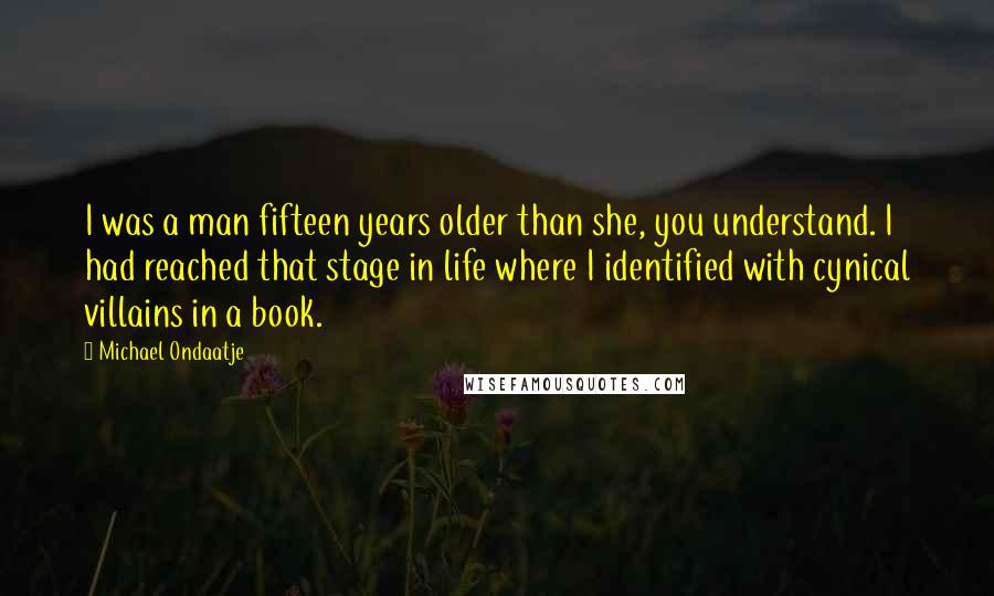 Michael Ondaatje Quotes: I was a man fifteen years older than she, you understand. I had reached that stage in life where I identified with cynical villains in a book.