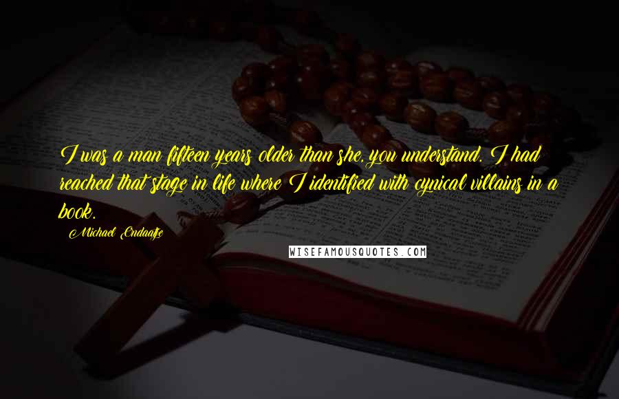 Michael Ondaatje Quotes: I was a man fifteen years older than she, you understand. I had reached that stage in life where I identified with cynical villains in a book.