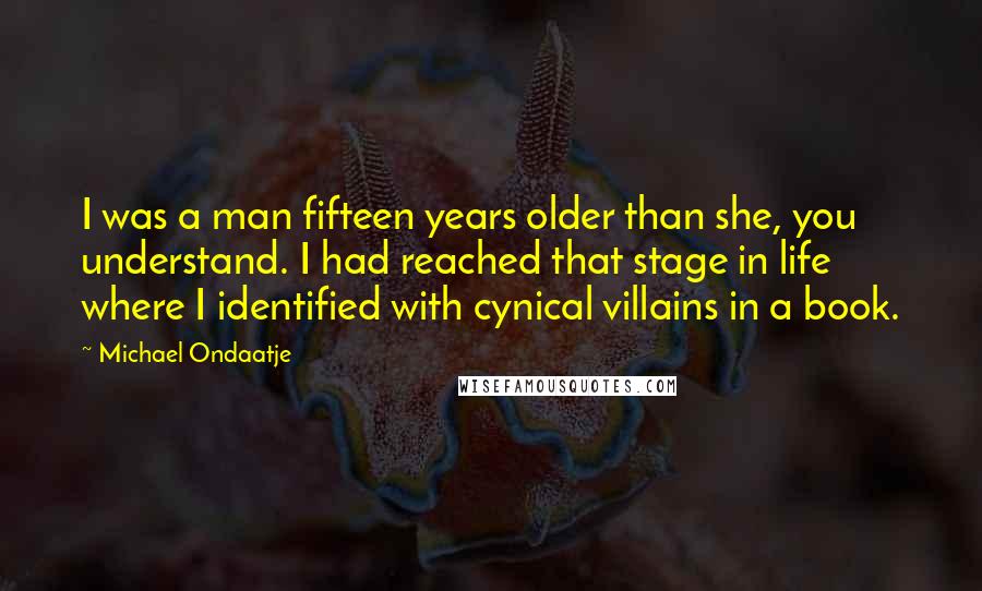 Michael Ondaatje Quotes: I was a man fifteen years older than she, you understand. I had reached that stage in life where I identified with cynical villains in a book.