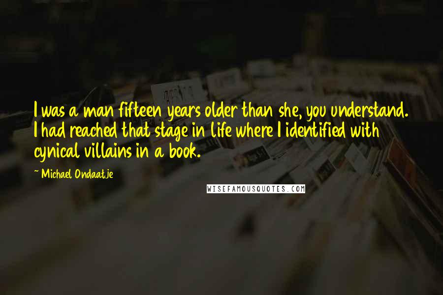 Michael Ondaatje Quotes: I was a man fifteen years older than she, you understand. I had reached that stage in life where I identified with cynical villains in a book.