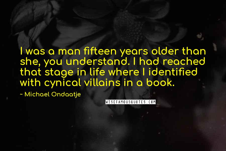 Michael Ondaatje Quotes: I was a man fifteen years older than she, you understand. I had reached that stage in life where I identified with cynical villains in a book.