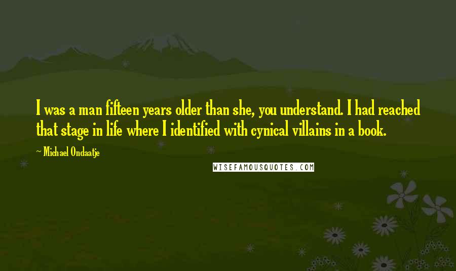 Michael Ondaatje Quotes: I was a man fifteen years older than she, you understand. I had reached that stage in life where I identified with cynical villains in a book.