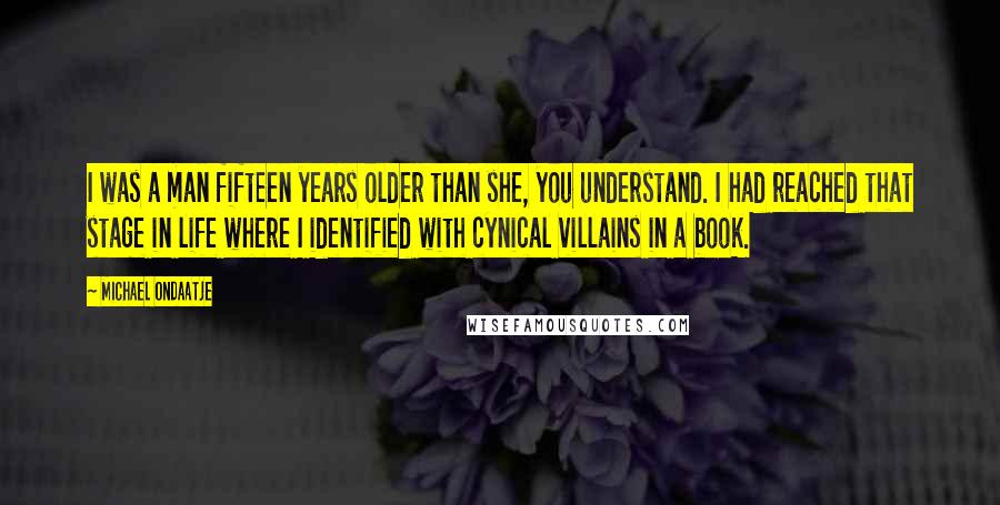 Michael Ondaatje Quotes: I was a man fifteen years older than she, you understand. I had reached that stage in life where I identified with cynical villains in a book.