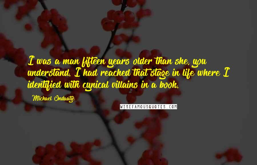 Michael Ondaatje Quotes: I was a man fifteen years older than she, you understand. I had reached that stage in life where I identified with cynical villains in a book.