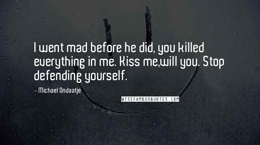 Michael Ondaatje Quotes: I went mad before he did, you killed everything in me. Kiss me,will you. Stop defending yourself.