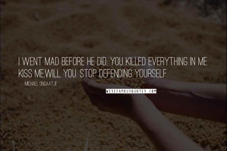 Michael Ondaatje Quotes: I went mad before he did, you killed everything in me. Kiss me,will you. Stop defending yourself.