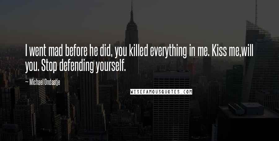 Michael Ondaatje Quotes: I went mad before he did, you killed everything in me. Kiss me,will you. Stop defending yourself.