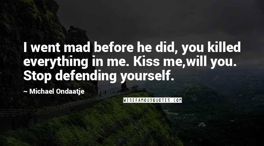 Michael Ondaatje Quotes: I went mad before he did, you killed everything in me. Kiss me,will you. Stop defending yourself.