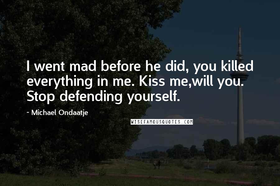 Michael Ondaatje Quotes: I went mad before he did, you killed everything in me. Kiss me,will you. Stop defending yourself.