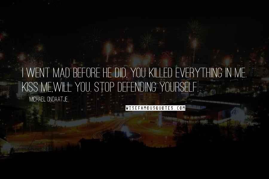 Michael Ondaatje Quotes: I went mad before he did, you killed everything in me. Kiss me,will you. Stop defending yourself.