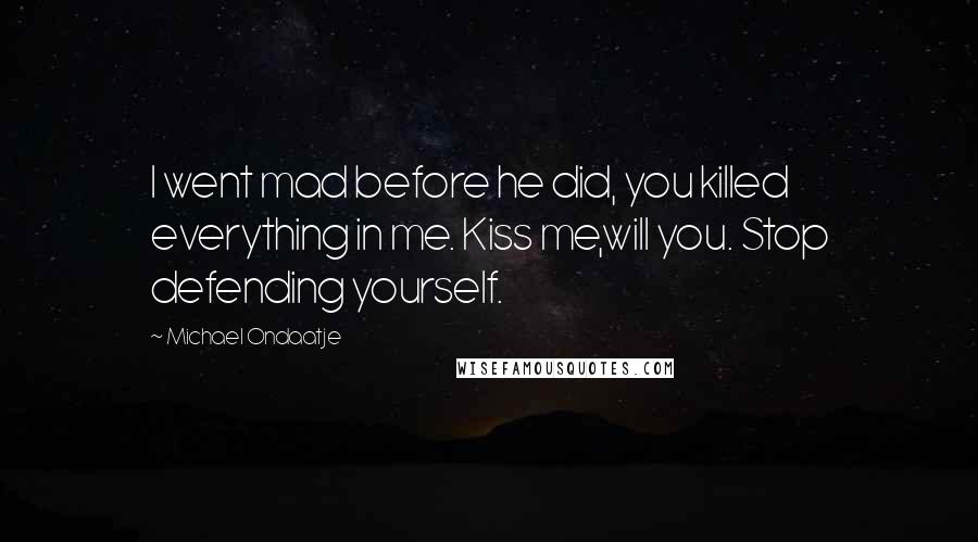 Michael Ondaatje Quotes: I went mad before he did, you killed everything in me. Kiss me,will you. Stop defending yourself.