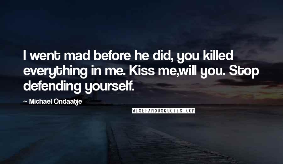 Michael Ondaatje Quotes: I went mad before he did, you killed everything in me. Kiss me,will you. Stop defending yourself.