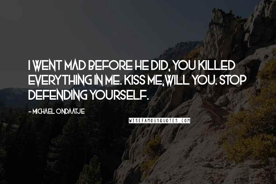Michael Ondaatje Quotes: I went mad before he did, you killed everything in me. Kiss me,will you. Stop defending yourself.