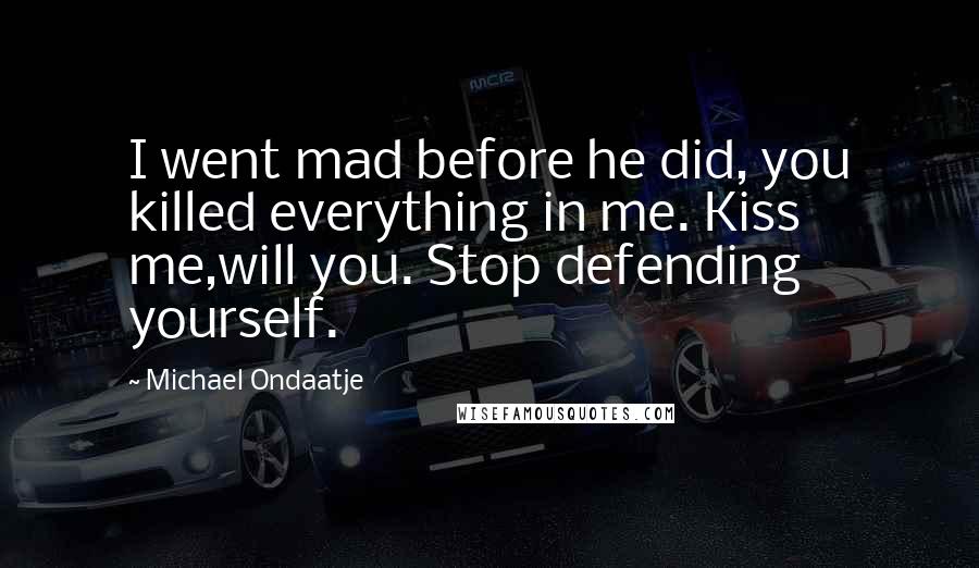 Michael Ondaatje Quotes: I went mad before he did, you killed everything in me. Kiss me,will you. Stop defending yourself.