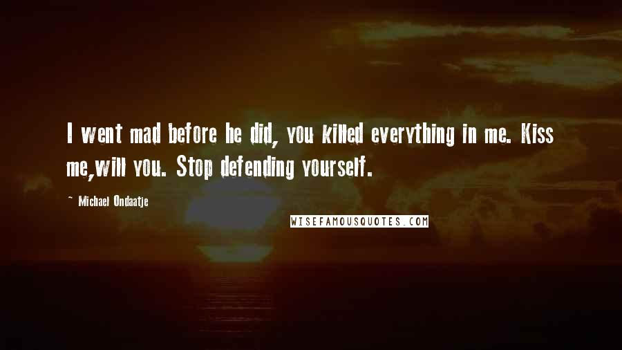 Michael Ondaatje Quotes: I went mad before he did, you killed everything in me. Kiss me,will you. Stop defending yourself.