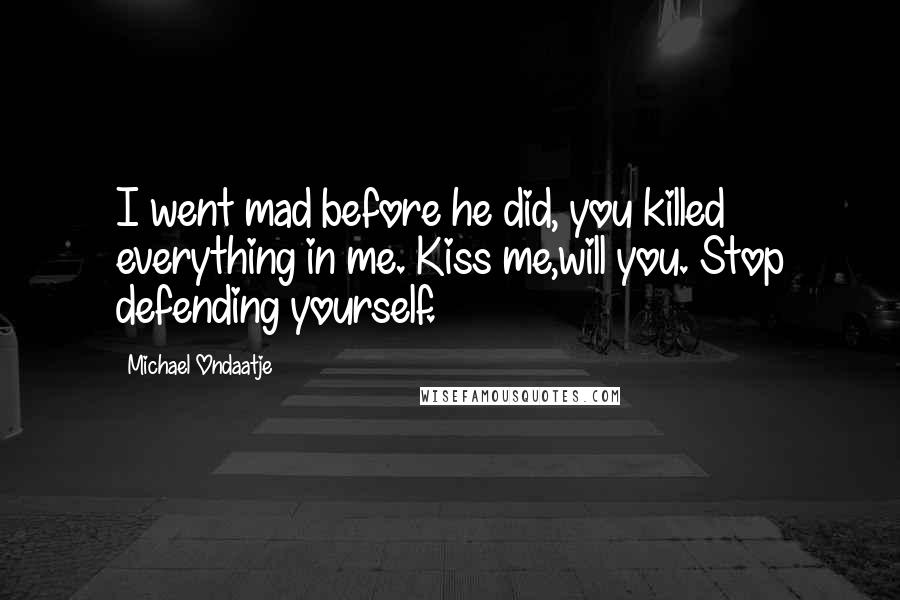 Michael Ondaatje Quotes: I went mad before he did, you killed everything in me. Kiss me,will you. Stop defending yourself.