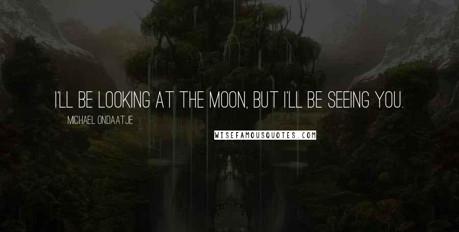 Michael Ondaatje Quotes: I'll be looking at the moon, but I'll be seeing you.