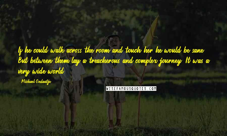 Michael Ondaatje Quotes: If he could walk across the room and touch her he would be sane. But between them lay a treacherous and complex journey. It was a very wide world.