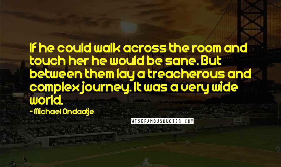 Michael Ondaatje Quotes: If he could walk across the room and touch her he would be sane. But between them lay a treacherous and complex journey. It was a very wide world.