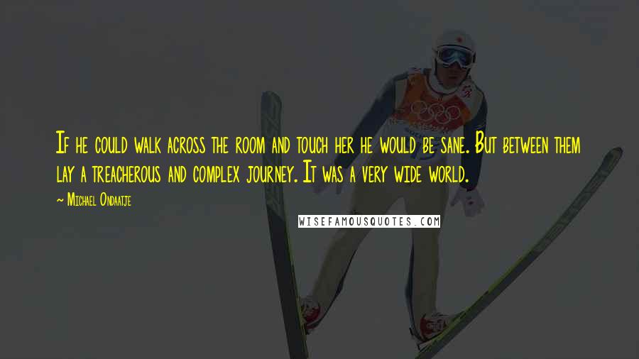 Michael Ondaatje Quotes: If he could walk across the room and touch her he would be sane. But between them lay a treacherous and complex journey. It was a very wide world.